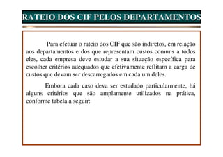 RATEIO DOS CIF PELOS DEPARTAMENTOS


        Para efetuar o rateio dos CIF que são indiretos, em relação
aos departamentos e dos que representam custos comuns a todos
eles, cada empresa deve estudar a sua situação específica para
escolher critérios adequados que efetivamente reflitam a carga de
custos que devam ser descarregados em cada um deles.
       Embora cada caso deva ser estudado particularmente, há
alguns critérios que são amplamente utilizados na prática,
conforme tabela a seguir:
 
