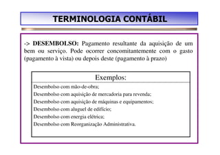 TERMINOLOGIA CONTÁBIL

-> DESEMBOLSO: Pagamento resultante da aquisição de um
bem ou serviço. Pode ocorrer concomitantemente com o gasto
(pagamento à vista) ou depois deste (pagamento à prazo)


                             Exemplos:
   Desembolso com mão-de-obra;
   Desembolso com aquisição de mercadoria para revenda;
   Desembolso com aquisição de máquinas e equipamentos;
   Desembolso com aluguel de edifício;
   Desembolso com energia elétrica;
   Desembolso com Reorganização Administrativa.
 