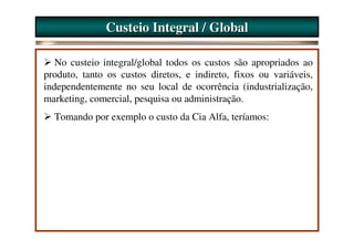 Custeio Integral / Global

   No custeio integral/global todos os custos são apropriados ao
produto, tanto os custos diretos, e indireto, fixos ou variáveis,
independentemente no seu local de ocorrência (industrialização,
marketing, comercial, pesquisa ou administração.
  Tomando por exemplo o custo da Cia Alfa, teríamos:
 