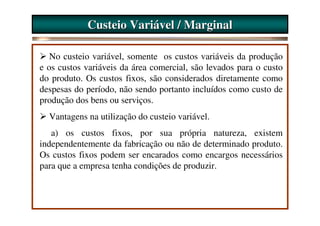 Custeio Variável / Marginal

   No custeio variável, somente os custos variáveis da produção
e os custos variáveis da área comercial, são levados para o custo
do produto. Os custos fixos, são considerados diretamente como
despesas do período, não sendo portanto incluídos como custo de
produção dos bens ou serviços.
  Vantagens na utilização do custeio variável.
   a) os custos fixos, por sua própria natureza, existem
independentemente da fabricação ou não de determinado produto.
Os custos fixos podem ser encarados como encargos necessários
para que a empresa tenha condições de produzir.
 
