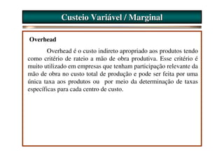 Custeio Variável / Marginal

Overhead
        Overhead é o custo indireto apropriado aos produtos tendo
como critério de rateio a mão de obra produtiva. Esse critério é
muito utilizado em empresas que tenham participação relevante da
mão de obra no custo total de produção e pode ser feita por uma
única taxa aos produtos ou por meio da determinação de taxas
específicas para cada centro de custo.
 