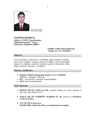 I
RESUME
SANDEEP REDDY.K
Address: # 10/303, Vinayakanagar,
Muneshwaranagar,6th sector,
HSR layout, Bangalore-560068
EmailId: reddys17691@gmail.com
Contact No: +91 9739156813
Objectives
To be a meticulous professional in establishing global standards of quality
And service excellence by getting exposure in different arena of Hospitality
Industry. To contribute positively towards the growth of the industry while
Being resourceful, Innovative and flexible
Education Qualification
 Bachelor of Hotel Management Degree (4 years)–PESIHM,
Affiliated to Bangalore University
 PUC – Pre-university education board Karnataka
 SSLC–State board Karnataka
Work Experience
1. FIDELIS RETAIL INDIA pvt ltd., currently working as a store executive in
wine store from October 2014.
2. Worked with JW MARRIOTT Bengaluru for one year as a GSA(guest
service associate).
3. TAJ VIVANTA goa(panaji)
INTERNSHIP, worked in all the core departments.(6 months)
 