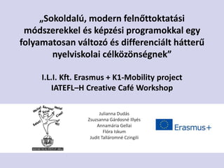 „Sokoldalú, modern felnőttoktatási
módszerekkel és képzési programokkal egy
folyamatosan változó és differenciált hátterű
nyelviskolai célközönségnek”
I.L.I. Kft. Erasmus + K1-Mobility project
IATEFL–H Creative Café Workshop
Julianna Dudás
Zsuzsanna Gárdosné Illyés
Annamária Gellai
Flóra Iskum
Judit Talláromné Czingili
 