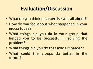 Evaluation/Discussion
• What do you think this exercise was all about?
• How do you feel about what happened in your
group today?
• What things did you do in your group that
helped you to be successful in solving the
problem?
• What things did you do that made it harder?
• What could the groups do better in the
future?
 