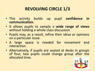 REVOLVING CIRCLE 1/3
• This activity builds up pupil confidence in
communication.
• It allows pupils to sample a wide range of views
without holding a whole class discussion.
• Pupils may, as a result, refine their ideas or opinions
on a particular issue.
• A large space is needed for movement and
interaction.
• Alternatively, if pupils are seated at desks in groups
of four, two pupils could change group after the
allocated time.
 