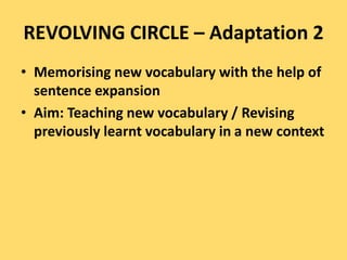 REVOLVING CIRCLE – Adaptation 2
• Memorising new vocabulary with the help of
sentence expansion
• Aim: Teaching new vocabulary / Revising
previously learnt vocabulary in a new context
 