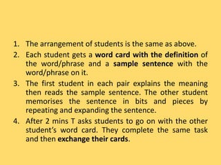 1. The arrangement of students is the same as above.
2. Each student gets a word card with the definition of
the word/phrase and a sample sentence with the
word/phrase on it.
3. The first student in each pair explains the meaning
then reads the sample sentence. The other student
memorises the sentence in bits and pieces by
repeating and expanding the sentence.
4. After 2 mins T asks students to go on with the other
student’s word card. They complete the same task
and then exchange their cards.
 