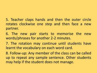 5. Teacher claps hands and then the outer circle
rotates clockwise one step and then face a new
partner.
6. The new pair starts to memorise the new
words/phrases for another 2-2 minutes.
7. The rotation may continue until students have
learnt the vocabulary on each word card.
8. Follow-up: Any member of the class can be called
up to repeat any sample sentence. Other students
may help if the student does not manage.
 