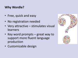 Why Wordle?
• Free, quick and easy
• No registration needed
• Very attractive – stimulates visual
learners
• Key word prompts – great way to
support more fluent language
production
• Customizable design
 