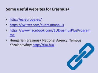 Some useful websites for Erasmus+
• http://ec.europa.eu/
• https://twitter.com/euerasmusplus
• https://www.facebook.com/EUErasmusPlusProgram
me
• Hungarian Erasmus+ National Agency: Tempus
Közalapítvány: http://tka.hu/
 
