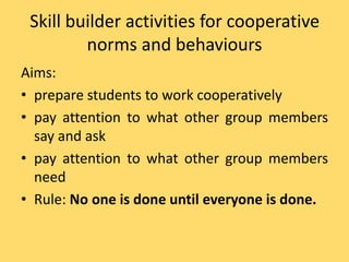 Skill builder activities for cooperative
norms and behaviours
Aims:
• prepare students to work cooperatively
• pay attention to what other group members
say and ask
• pay attention to what other group members
need
• Rule: No one is done until everyone is done.
 