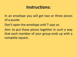 Instructions:
In an envelope you will get two or three pieces
of a puzzle.
Don't open the envelope until T says so.
Aim: to put these pieces together in such a way
that each member of your group ends up with a
complete square.
 