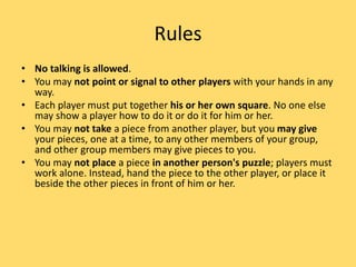 Rules
• No talking is allowed.
• You may not point or signal to other players with your hands in any
way.
• Each player must put together his or her own square. No one else
may show a player how to do it or do it for him or her.
• You may not take a piece from another player, but you may give
your pieces, one at a time, to any other members of your group,
and other group members may give pieces to you.
• You may not place a piece in another person's puzzle; players must
work alone. Instead, hand the piece to the other player, or place it
beside the other pieces in front of him or her.
 