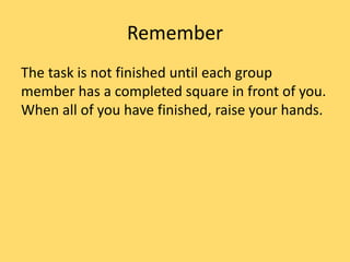 Remember
The task is not finished until each group
member has a completed square in front of you.
When all of you have finished, raise your hands.
 
