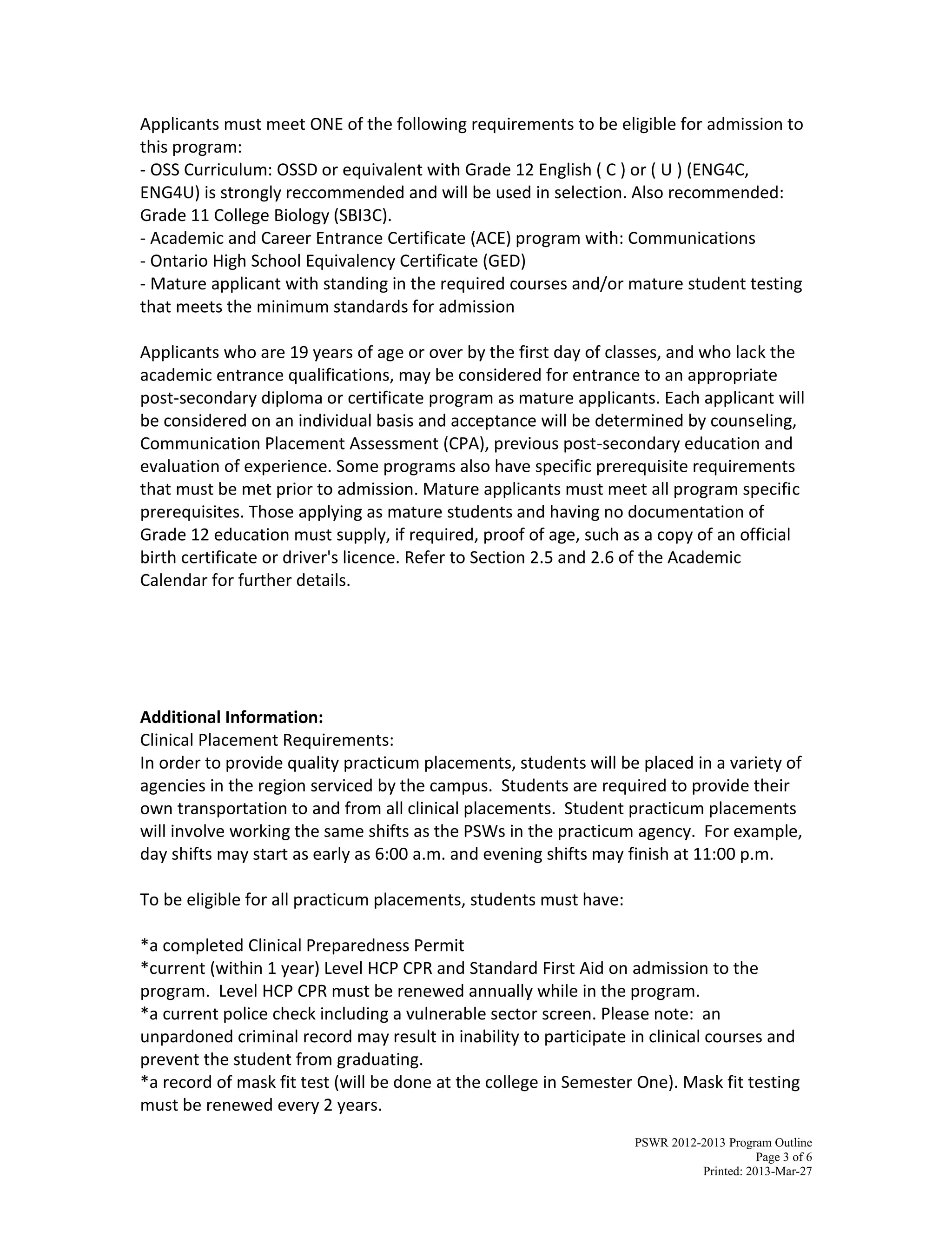 PSWR 2012-2013 Program Outline
Page 3 of 6
Printed: 2013-Mar-27
Applicants must meet ONE of the following requirements to be eligible for admission to
this program:
- OSS Curriculum: OSSD or equivalent with Grade 12 English ( C ) or ( U ) (ENG4C,
ENG4U) is strongly reccommended and will be used in selection. Also recommended:
Grade 11 College Biology (SBI3C).
- Academic and Career Entrance Certificate (ACE) program with: Communications
- Ontario High School Equivalency Certificate (GED)
- Mature applicant with standing in the required courses and/or mature student testing
that meets the minimum standards for admission
Applicants who are 19 years of age or over by the first day of classes, and who lack the
academic entrance qualifications, may be considered for entrance to an appropriate
post-secondary diploma or certificate program as mature applicants. Each applicant will
be considered on an individual basis and acceptance will be determined by counseling,
Communication Placement Assessment (CPA), previous post-secondary education and
evaluation of experience. Some programs also have specific prerequisite requirements
that must be met prior to admission. Mature applicants must meet all program specific
prerequisites. Those applying as mature students and having no documentation of
Grade 12 education must supply, if required, proof of age, such as a copy of an official
birth certificate or driver's licence. Refer to Section 2.5 and 2.6 of the Academic
Calendar for further details.
Additional Information:
Clinical Placement Requirements:
In order to provide quality practicum placements, students will be placed in a variety of
agencies in the region serviced by the campus. Students are required to provide their
own transportation to and from all clinical placements. Student practicum placements
will involve working the same shifts as the PSWs in the practicum agency. For example,
day shifts may start as early as 6:00 a.m. and evening shifts may finish at 11:00 p.m.
To be eligible for all practicum placements, students must have:
*a completed Clinical Preparedness Permit
*current (within 1 year) Level HCP CPR and Standard First Aid on admission to the
program. Level HCP CPR must be renewed annually while in the program.
*a current police check including a vulnerable sector screen. Please note: an
unpardoned criminal record may result in inability to participate in clinical courses and
prevent the student from graduating.
*a record of mask fit test (will be done at the college in Semester One). Mask fit testing
must be renewed every 2 years.
 