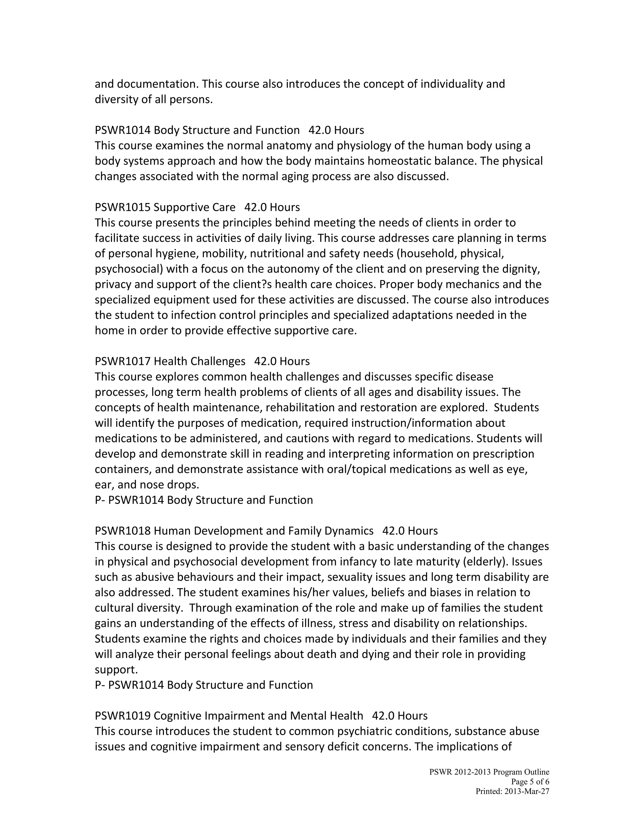 PSWR 2012-2013 Program Outline
Page 5 of 6
Printed: 2013-Mar-27
and documentation. This course also introduces the concept of individuality and
diversity of all persons.
PSWR1014 Body Structure and Function 42.0 Hours
This course examines the normal anatomy and physiology of the human body using a
body systems approach and how the body maintains homeostatic balance. The physical
changes associated with the normal aging process are also discussed.
PSWR1015 Supportive Care 42.0 Hours
This course presents the principles behind meeting the needs of clients in order to
facilitate success in activities of daily living. This course addresses care planning in terms
of personal hygiene, mobility, nutritional and safety needs (household, physical,
psychosocial) with a focus on the autonomy of the client and on preserving the dignity,
privacy and support of the client?s health care choices. Proper body mechanics and the
specialized equipment used for these activities are discussed. The course also introduces
the student to infection control principles and specialized adaptations needed in the
home in order to provide effective supportive care.
PSWR1017 Health Challenges 42.0 Hours
This course explores common health challenges and discusses specific disease
processes, long term health problems of clients of all ages and disability issues. The
concepts of health maintenance, rehabilitation and restoration are explored. Students
will identify the purposes of medication, required instruction/information about
medications to be administered, and cautions with regard to medications. Students will
develop and demonstrate skill in reading and interpreting information on prescription
containers, and demonstrate assistance with oral/topical medications as well as eye,
ear, and nose drops.
P- PSWR1014 Body Structure and Function
PSWR1018 Human Development and Family Dynamics 42.0 Hours
This course is designed to provide the student with a basic understanding of the changes
in physical and psychosocial development from infancy to late maturity (elderly). Issues
such as abusive behaviours and their impact, sexuality issues and long term disability are
also addressed. The student examines his/her values, beliefs and biases in relation to
cultural diversity. Through examination of the role and make up of families the student
gains an understanding of the effects of illness, stress and disability on relationships.
Students examine the rights and choices made by individuals and their families and they
will analyze their personal feelings about death and dying and their role in providing
support.
P- PSWR1014 Body Structure and Function
PSWR1019 Cognitive Impairment and Mental Health 42.0 Hours
This course introduces the student to common psychiatric conditions, substance abuse
issues and cognitive impairment and sensory deficit concerns. The implications of
 