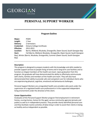 PSWR 2012-2013 Program Outline
Page 1 of 6
Printed: 2013-Mar-27
PERSONAL SUPPORT WORKER
Program Outline
Major: PSWR
Length: 1 Year
Delivery: 2 Semesters
Credential: Ontario College Certificate
Effective: 2012-2013
Location: Barrie, Midland, Muskoka, Orangeville, Owen Sound, South Georgian Bay
Start: Fall (Barrie, Midland, Muskoka, Orangeville, Owen Sound, South Georgian
Bay), Winter (Barrie, Muskoka, Orangeville), Summer (Owen Sound, South Georgian
Bay)
Description
This program is designed to prepare students with the knowledge and skills needed to
provide support services to people living at home and in long term care facilities and to
function as integral members of the health care team. Upon graduation from this
program, the graduate will have demonstrated the ability to effectively communicate
with clients, families and members of the health care team. They will also have
demonstrated their ability to provide safe and competent care for individual clients who
are experiencing physical, cognitive, emotional and behavioural challenges.
Personal Support Workers are unregulated health care providers who work under the
supervision of a regulated health care professional or in the supported independent
living environment under the direction of the client.
Career Opportunities
Graduates of the Personal Support Worker program find employment in retirement
homes, nursing homes, homes for the aged, various community agencies (private and
public) as well as in independent practice. They provide clearly identified personal care
and they facilitate routine activities of daily living in order to assist their clients in being
as healthy and as independent as possible.
 