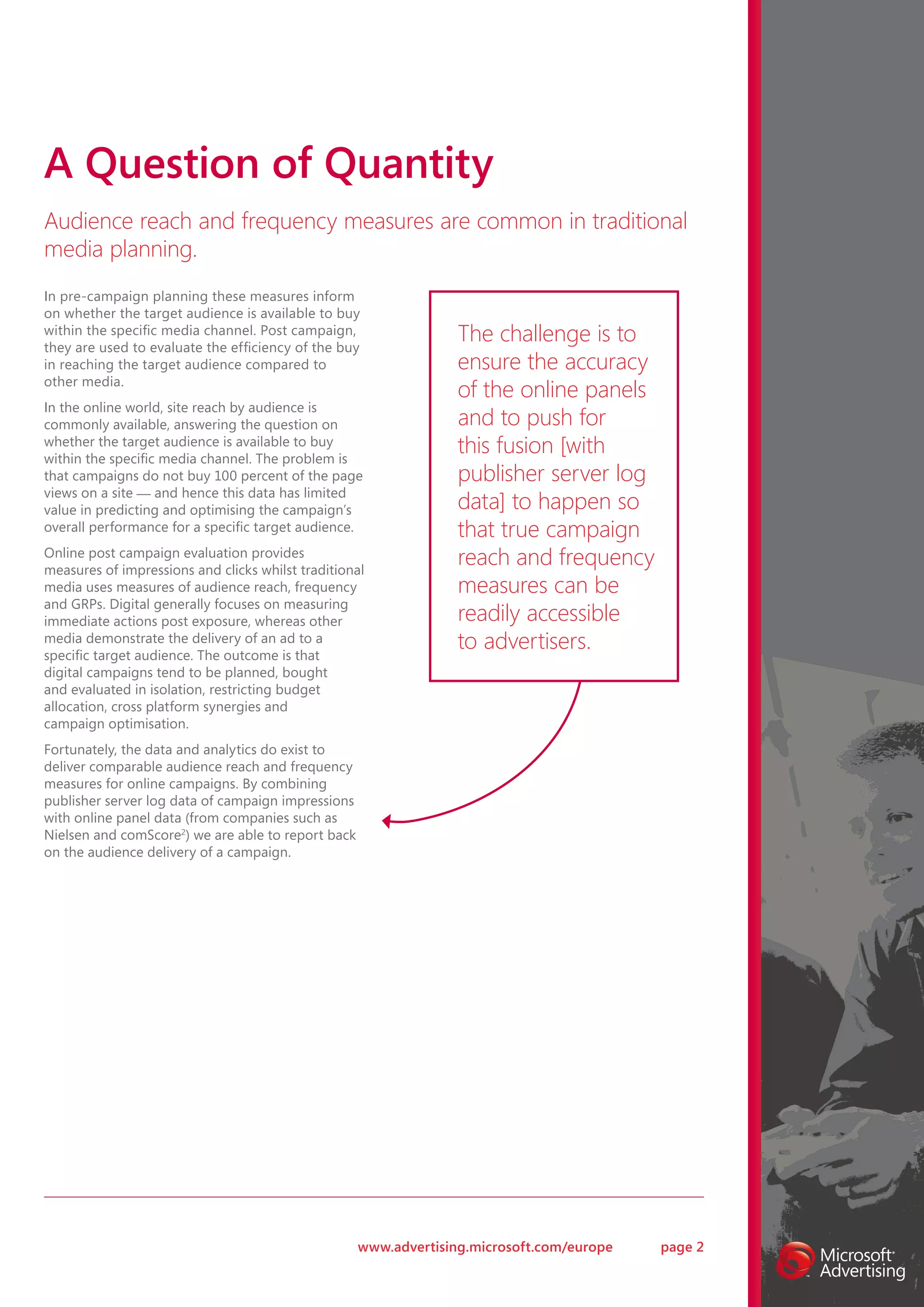 A Question of Quantity
Audience reach and frequency measures are common in traditional
media planning.
In pre-campaign planning these measures inform
on whether the target audience is available to buy
within the specific media channel. Post campaign,
they are used to evaluate the efficiency of the buy
                                                                  The challenge is to
in reaching the target audience compared to                       ensure the accuracy
other media.
                                                                  of the online panels
In the online world, site reach by audience is
commonly available, answering the question on                     and to push for
whether the target audience is available to buy
within the specific media channel. The problem is
                                                                  this fusion [with
that campaigns do not buy 100 percent of the page                 publisher server log
views on a site — and hence this data has limited
value in predicting and optimising the campaign’s                 data] to happen so
overall performance for a specific target audience.               that true campaign
Online post campaign evaluation provides
measures of impressions and clicks whilst traditional
                                                                  reach and frequency
media uses measures of audience reach, frequency                  measures can be
and GRPs. Digital generally focuses on measuring
immediate actions post exposure, whereas other                    readily accessible
media demonstrate the delivery of an ad to a
specific target audience. The outcome is that
                                                                  to advertisers.
digital campaigns tend to be planned, bought
and evaluated in isolation, restricting budget
allocation, cross platform synergies and
campaign optimisation.
Fortunately, the data and analytics do exist to
deliver comparable audience reach and frequency
measures for online campaigns. By combining
publisher server log data of campaign impressions
with online panel data (from companies such as
Nielsen and comScore2) we are able to report back
on the audience delivery of a campaign.




                                                    www.advertising.microsoft.com/europe   page 2
 