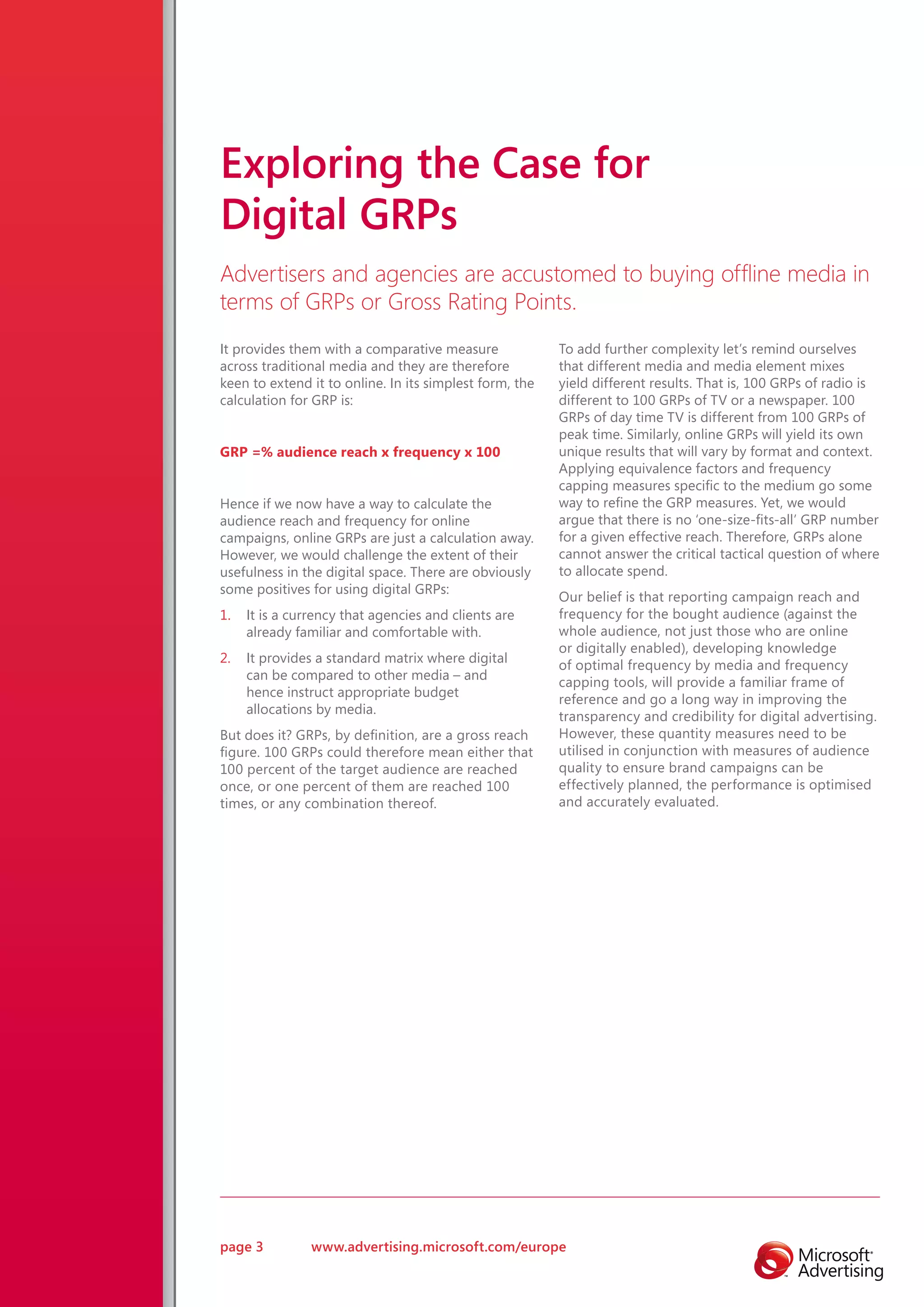 Exploring the Case for
Digital GRPs
Advertisers and agencies are accustomed to buying offline media in
terms of GRPs or Gross Rating Points.
It provides them with a comparative measure              To add further complexity let’s remind ourselves
across traditional media and they are therefore          that different media and media element mixes
keen to extend it to online. In its simplest form, the   yield different results. That is, 100 GRPs of radio is
calculation for GRP is:                                  different to 100 GRPs of TV or a newspaper. 100
                                                         GRPs of day time TV is different from 100 GRPs of
                                                         peak time. Similarly, online GRPs will yield its own
GRP =% audience reach x frequency x 100                  unique results that will vary by format and context.
                                                         Applying equivalence factors and frequency
                                                         capping measures specific to the medium go some
Hence if we now have a way to calculate the              way to refine the GRP measures. Yet, we would
audience reach and frequency for online                  argue that there is no ‘one-size-fits-all’ GRP number
campaigns, online GRPs are just a calculation away.      for a given effective reach. Therefore, GRPs alone
However, we would challenge the extent of their          cannot answer the critical tactical question of where
usefulness in the digital space. There are obviously     to allocate spend.
some positives for using digital GRPs:
                                                         Our belief is that reporting campaign reach and
1.   It is a currency that agencies and clients are      frequency for the bought audience (against the
     already familiar and comfortable with.              whole audience, not just those who are online
                                                         or digitally enabled), developing knowledge
2.   It provides a standard matrix where digital
                                                         of optimal frequency by media and frequency
     can be compared to other media – and
                                                         capping tools, will provide a familiar frame of
     hence instruct appropriate budget
                                                         reference and go a long way in improving the
     allocations by media.
                                                         transparency and credibility for digital advertising.
But does it? GRPs, by definition, are a gross reach      However, these quantity measures need to be
figure. 100 GRPs could therefore mean either that        utilised in conjunction with measures of audience
100 percent of the target audience are reached           quality to ensure brand campaigns can be
once, or one percent of them are reached 100             effectively planned, the performance is optimised
times, or any combination thereof.                       and accurately evaluated.




page 3          www.advertising.microsoft.com/europe
 