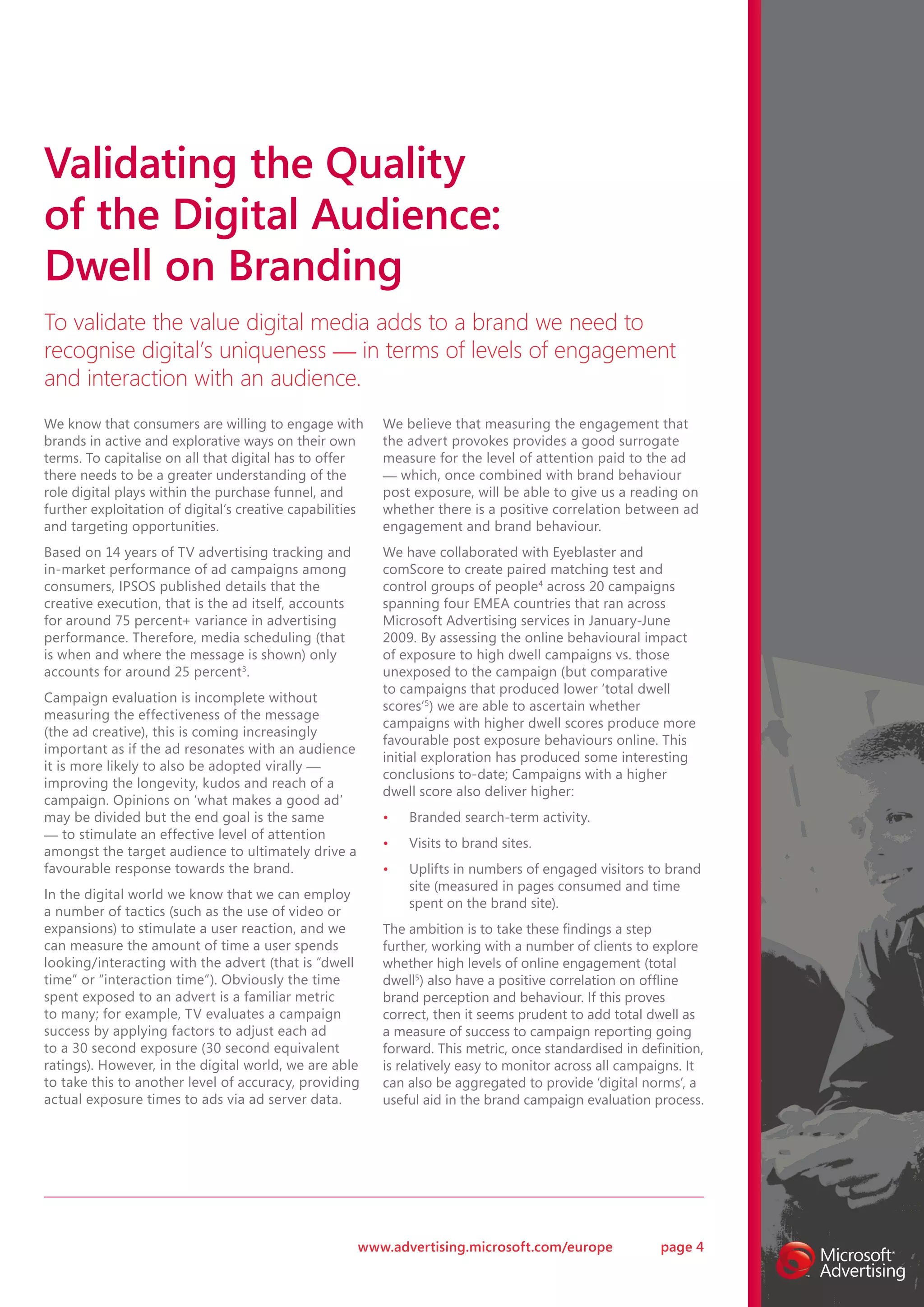 Validating the Quality
of the Digital Audience:
Dwell on Branding
To validate the value digital media adds to a brand we need to
recognise digital’s uniqueness — in terms of levels of engagement
and interaction with an audience.
We know that consumers are willing to engage with         We believe that measuring the engagement that
brands in active and explorative ways on their own        the advert provokes provides a good surrogate
terms. To capitalise on all that digital has to offer     measure for the level of attention paid to the ad
there needs to be a greater understanding of the          — which, once combined with brand behaviour
role digital plays within the purchase funnel, and        post exposure, will be able to give us a reading on
further exploitation of digital’s creative capabilities   whether there is a positive correlation between ad
and targeting opportunities.                              engagement and brand behaviour.
Based on 14 years of TV advertising tracking and          We have collaborated with Eyeblaster and
in-market performance of ad campaigns among               comScore to create paired matching test and
consumers, IPSOS published details that the               control groups of people 4 across 20 campaigns
creative execution, that is the ad itself, accounts       spanning four EMEA countries that ran across
for around 75 percent+ variance in advertising            Microsoft Advertising services in January-June
performance. Therefore, media scheduling (that            2009. By assessing the online behavioural impact
is when and where the message is shown) only              of exposure to high dwell campaigns vs. those
accounts for around 25 percent3.                          unexposed to the campaign (but comparative
                                                          to campaigns that produced lower ‘total dwell
Campaign evaluation is incomplete without
                                                          scores’5) we are able to ascertain whether
measuring the effectiveness of the message
                                                          campaigns with higher dwell scores produce more
(the ad creative), this is coming increasingly
                                                          favourable post exposure behaviours online. This
important as if the ad resonates with an audience
                                                          initial exploration has produced some interesting
it is more likely to also be adopted virally —
                                                          conclusions to-date; Campaigns with a higher
improving the longevity, kudos and reach of a
                                                          dwell score also deliver higher:
campaign. Opinions on ‘what makes a good ad’
may be divided but the end goal is the same               •   Branded search-term activity.
— to stimulate an effective level of attention
                                                          •   Visits to brand sites.
amongst the target audience to ultimately drive a
favourable response towards the brand.                    •   Uplifts in numbers of engaged visitors to brand
                                                              site (measured in pages consumed and time
In the digital world we know that we can employ
                                                              spent on the brand site).
a number of tactics (such as the use of video or
expansions) to stimulate a user reaction, and we          The ambition is to take these findings a step
can measure the amount of time a user spends              further, working with a number of clients to explore
looking/interacting with the advert (that is “dwell       whether high levels of online engagement (total
time” or “interaction time”). Obviously the time          dwell5) also have a positive correlation on offline
spent exposed to an advert is a familiar metric           brand perception and behaviour. If this proves
to many; for example, TV evaluates a campaign             correct, then it seems prudent to add total dwell as
success by applying factors to adjust each ad             a measure of success to campaign reporting going
to a 30 second exposure (30 second equivalent             forward. This metric, once standardised in definition,
ratings). However, in the digital world, we are able      is relatively easy to monitor across all campaigns. It
to take this to another level of accuracy, providing      can also be aggregated to provide ‘digital norms’, a
actual exposure times to ads via ad server data.          useful aid in the brand campaign evaluation process.




                                                      www.advertising.microsoft.com/europe              page 4
 