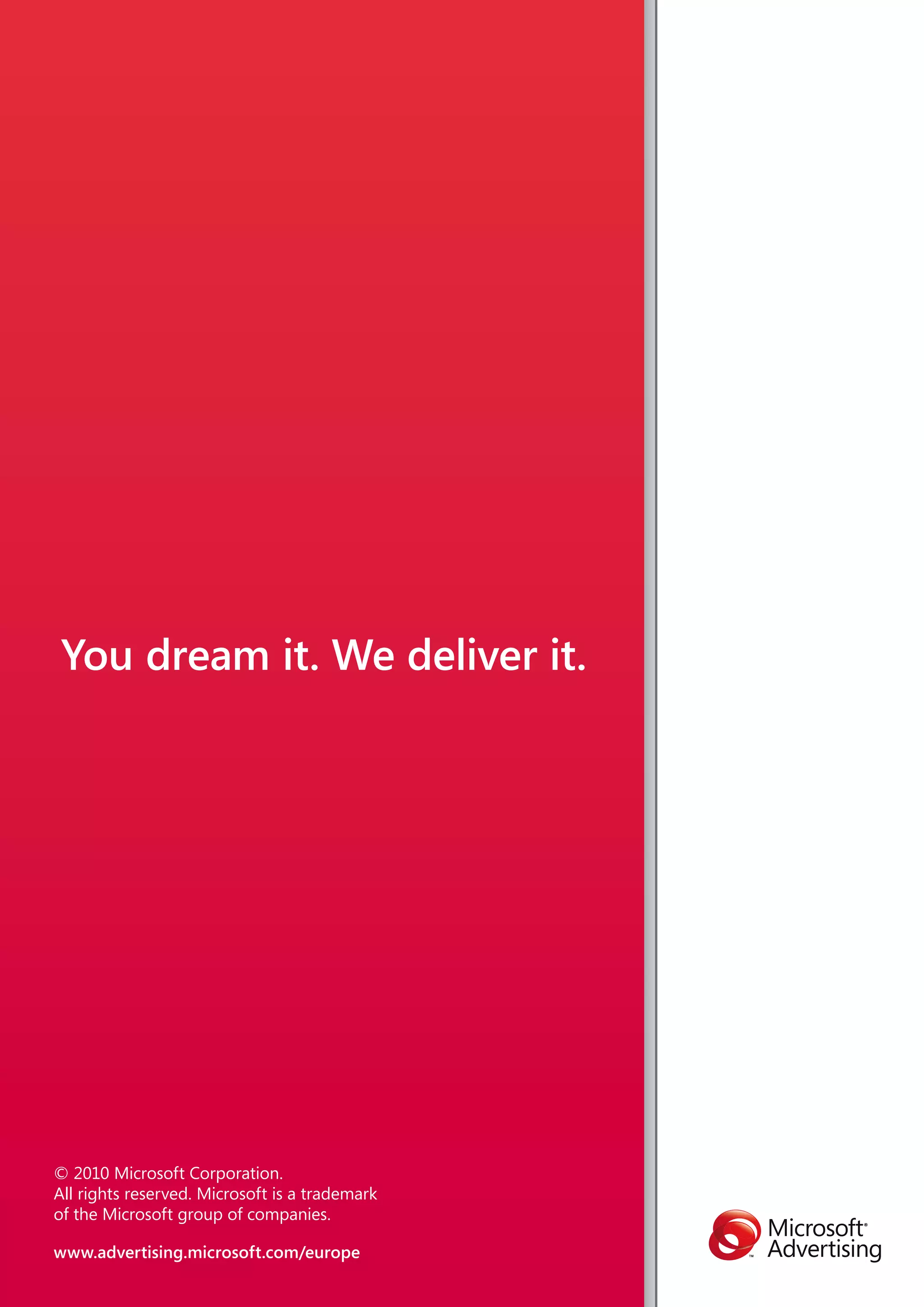 You dream it. We deliver it.




© 2010 Microsoft Corporation.
All rights reserved. Microsoft is a trademark
of the Microsoft group of companies.

www.advertising.microsoft.com/europe
 