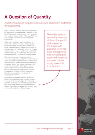 A Question of Quantity
Audience reach and frequency measures are common in traditional
media planning.
In pre-campaign planning these measures inform
on whether the target audience is available to buy
within the specific media channel. Post campaign,
they are used to evaluate the efficiency of the buy
                                                                  The challenge is to
in reaching the target audience compared to                       ensure the accuracy
other media.
                                                                  of the online panels
In the online world, site reach by audience is
commonly available, answering the question on                     and to push for
whether the target audience is available to buy
within the specific media channel. The problem is
                                                                  this fusion [with
that campaigns do not buy 100 percent of the page                 publisher server log
views on a site — and hence this data has limited
value in predicting and optimising the campaign’s                 data] to happen so
overall performance for a specific target audience.               that true campaign
Online post campaign evaluation provides
measures of impressions and clicks whilst traditional
                                                                  reach and frequency
media uses measures of audience reach, frequency                  measures can be
and GRPs. Digital generally focuses on measuring
immediate actions post exposure, whereas other                    readily accessible
media demonstrate the delivery of an ad to a
specific target audience. The outcome is that
                                                                  to advertisers.
digital campaigns tend to be planned, bought
and evaluated in isolation, restricting budget
allocation, cross platform synergies and
campaign optimisation.
Fortunately, the data and analytics do exist to
deliver comparable audience reach and frequency
measures for online campaigns. By combining
publisher server log data of campaign impressions
with online panel data (from companies such as
Nielsen and comScore2) we are able to report back
on the audience delivery of a campaign.




                                                    www.advertising.microsoft.com/europe   page 2
 