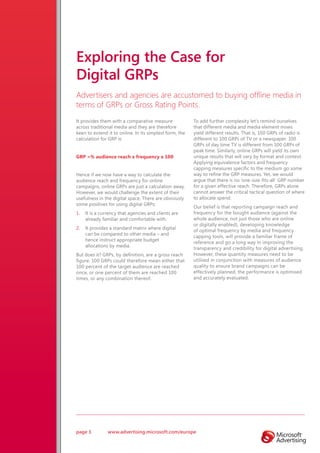 Exploring the Case for
Digital GRPs
Advertisers and agencies are accustomed to buying offline media in
terms of GRPs or Gross Rating Points.
It provides them with a comparative measure              To add further complexity let’s remind ourselves
across traditional media and they are therefore          that different media and media element mixes
keen to extend it to online. In its simplest form, the   yield different results. That is, 100 GRPs of radio is
calculation for GRP is:                                  different to 100 GRPs of TV or a newspaper. 100
                                                         GRPs of day time TV is different from 100 GRPs of
                                                         peak time. Similarly, online GRPs will yield its own
GRP =% audience reach x frequency x 100                  unique results that will vary by format and context.
                                                         Applying equivalence factors and frequency
                                                         capping measures specific to the medium go some
Hence if we now have a way to calculate the              way to refine the GRP measures. Yet, we would
audience reach and frequency for online                  argue that there is no ‘one-size-fits-all’ GRP number
campaigns, online GRPs are just a calculation away.      for a given effective reach. Therefore, GRPs alone
However, we would challenge the extent of their          cannot answer the critical tactical question of where
usefulness in the digital space. There are obviously     to allocate spend.
some positives for using digital GRPs:
                                                         Our belief is that reporting campaign reach and
1.   It is a currency that agencies and clients are      frequency for the bought audience (against the
     already familiar and comfortable with.              whole audience, not just those who are online
                                                         or digitally enabled), developing knowledge
2.   It provides a standard matrix where digital
                                                         of optimal frequency by media and frequency
     can be compared to other media – and
                                                         capping tools, will provide a familiar frame of
     hence instruct appropriate budget
                                                         reference and go a long way in improving the
     allocations by media.
                                                         transparency and credibility for digital advertising.
But does it? GRPs, by definition, are a gross reach      However, these quantity measures need to be
figure. 100 GRPs could therefore mean either that        utilised in conjunction with measures of audience
100 percent of the target audience are reached           quality to ensure brand campaigns can be
once, or one percent of them are reached 100             effectively planned, the performance is optimised
times, or any combination thereof.                       and accurately evaluated.




page 3          www.advertising.microsoft.com/europe
 