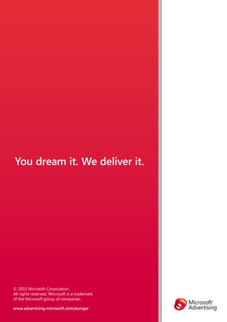 You dream it. We deliver it.




© 2010 Microsoft Corporation.
All rights reserved. Microsoft is a trademark
of the Microsoft group of companies.

www.advertising.microsoft.com/europe
 