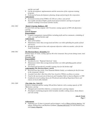 and the wait staff
 Led the development, implementation and the instruction of the corporate training
programs.
 Performed all menu development, planning, design and pricing for the corporation
Achievements
 Increased revenues from $780K to $2.1M over a three- year period
 Successfully introduced higher quality food and presentation catering to an upscale
clientele resulting in increased customer loyalty.
1991-1992 Martin’s Catering, Baltimore, MD
Privately held catering company with 8 locations, seating capacity of 400 with off-premise
catering
General Manager
Responsibilities
 Complete management responsibilities including profit and loss statements, scheduling of
sales, wait staff and kitchen staff.
Achievements
 Sales of $23 million
 Maintained a better than average food and labor cost while upholding the quality of food
and service
 Brought the operation in line with corporate objectives within two months; a first for the
York, PA division
1990-1991 The Morrison House, Alexandria, VA
Premier hotel, 35 rooms, seating capacity 60 in the restaurant, three private dining rooms, total
capacity 160
Executive Chef
Responsibilities
 Introduced a new “Regional American” menu
 Maintained a better than average food and labor cost while upholding quality of food
and service
 Developed and introduced a monthly training class for the kitchen staff
Achievements (The Morrison House, cont’d)
 Received Four Star (AAA), Four Diamond (Mobile Guide), accreditation for the first time
in the restaurant’s history
 Awarded Uncle Ben’s Best Inn of the Year Award in 1990 for excellence in cuisine
 Voted to the top ten percent of American and Canadian Chefs in America Registry in 1990
 Conducted several cooking classes for Woodward and Lothrop Department Stores and
classes on local cable channels
1981-1989 Chez John, Inc., York, PA
Exclusive restaurant and bar seating 100 and three bakeries with a seating capacity of 100
Off-premise catering
 Managed and owned three bakeries, a restaurant and a catering company
 Developed a marketing program which included, monthly cooking classes, theme dinners
and wine tasting
John R. Walsh
Page 3
Achievements
 Published over 35 times in journals and newspapers, such as Where to Eat in America, 3rd
edition, William Ricey and Barbara Goldman; Chestnut Hill Local, Len and Jeanette Lear;
and Country Magazine
 
