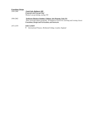 Consultant, Design
1999-2000 Crash Cafe, Baltimore MD
Corporate and Concept Chef
Themed concept dining, seating 550
1998-2002 Yorktowne Business Institute, Culinary Arts Program, York, PA
Three Associate degree programs, 20 students in each level; morning and evening classes
Consultant, Design and Curriculum, and Instructor
1975-1979 EDUCATION
 International Finance, Richmond College, London, England
 
