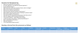 Develop a format from the processors as follows
Process Objective Cost Time Severity Data is Been
Generated
Quality Dependency Human
intervention
System
intervention
Source for
Question for Reengineering
• What are the objectives of the process ?
• Are these objectives in line with the corporate objectives ?
• Do you need the process ?
• What value does it add to the corporate mission, vision or strategy ?
• Who are the customers of the process ?
• What are the customers requirements ?
• Does the process meet the customers requirements ?
• What problems does the process have in meeting its customers needs?
• Who are the suppliers of the process ?
• Have told them the requirements of the process ? Are these correct ?
• Does the suppliers meet the specified requirements
• Is the process efficient ? - Value Engineering / Analysis
• Is there any waste in the process ? - How can we eliminate it ?
• Who is responsible for the process ?
• Who else could do it ?
• Is the responsibility located correctly ?
 