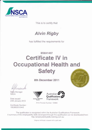 /flrsGANational Safety Council of Australia Ltd
This is to certify that
Alvin Rigby
has fulfilled the requirements for
BSB41 4A7
Certificate lV in
Occupational Health and
<-,<,
---,<t
Date issued:
24th January 2012
Cerlificate Number:
1 953802012443
=
Qualifications/
N^noNALrYRicocNrsto
FfameWOfk
RTO Provider Number: 103984
Safety
8th December 2O11
Australirn l
The qualification is recognised within the Australian Qualifications Framework
A summary of the employability skills developed through this qualification can be downloaded from
http ://e m p I oya b i I itys ki I I s. t ra i n i n g. co m. a u
Original certificate is issued with a gold seal
Manager
 