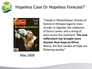 Hopeless Case Or Hopeless Forecast?
May 2000
“Floods in Mozambique; threats of
famine in Ethiopia (again); mass
murder in Uganda; the implosion
of Sierra Leone; and a string of
wars across the continent. The new
millennium has brought more
disaster than hope to Africa.
Worse, the few candles of hope are
flickering weakly.”
 
