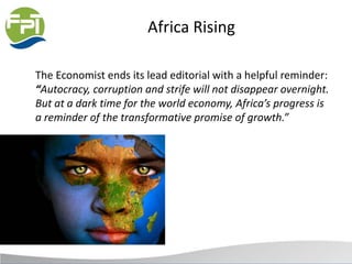 Africa Rising
The Economist ends its lead editorial with a helpful reminder:
“Autocracy, corruption and strife will not disappear overnight.
But at a dark time for the world economy, Africa’s progress is
a reminder of the transformative promise of growth.”
 