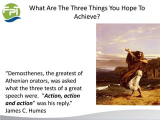 What Are The Three Things You Hope To
Achieve?
“Demosthenes, the greatest of
Athenian orators, was asked
what the three tests of a great
speech were. “Action, action
and action‟ was his reply.”
James C. Humes
 