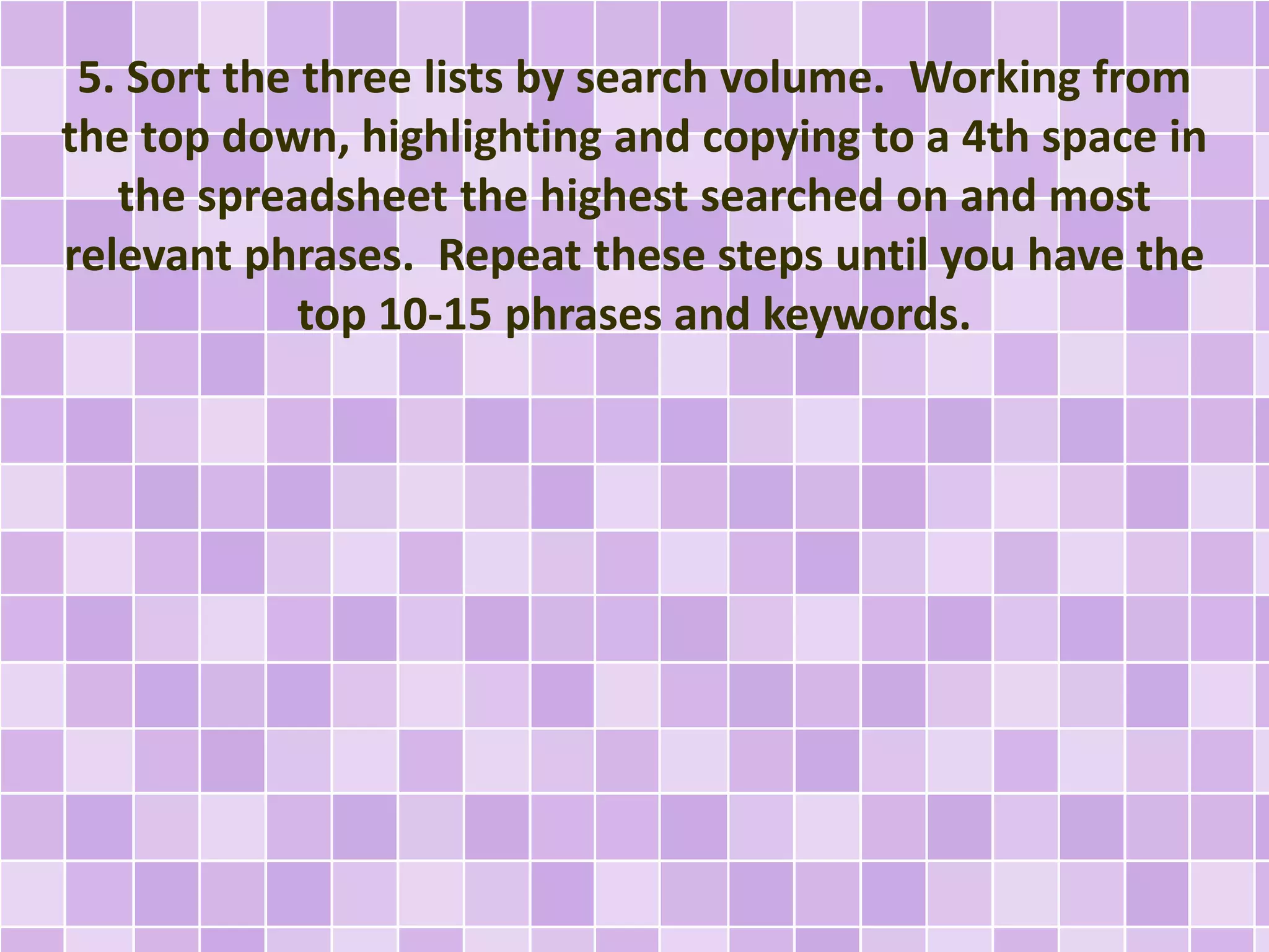 5. Sort the three lists by search volume. Working from
the top down, highlighting and copying to a 4th space in
the spreadsheet the highest searched on and most
relevant phrases. Repeat these steps until you have the
top 10-15 phrases and keywords.
 