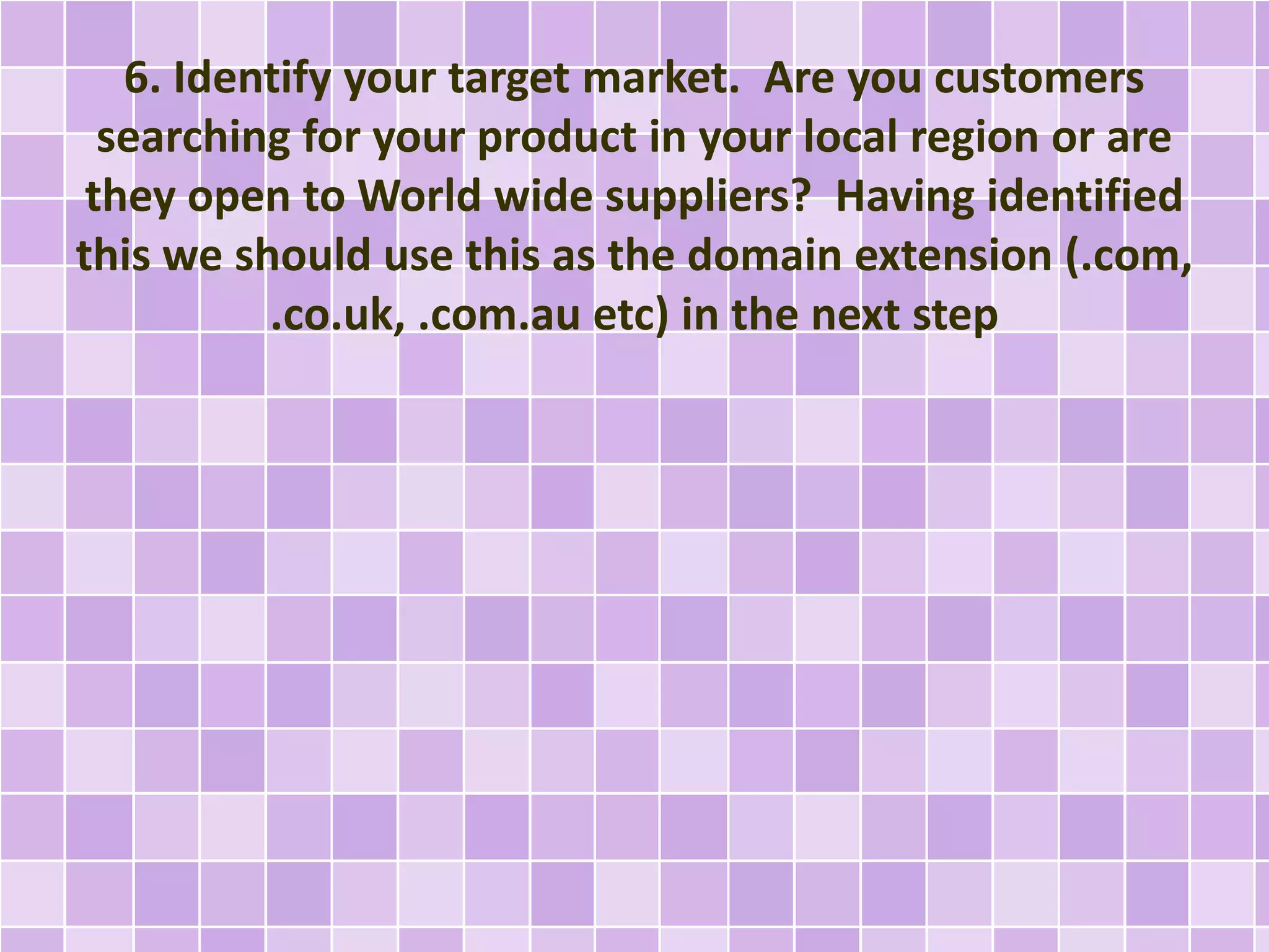 6. Identify your target market. Are you customers
searching for your product in your local region or are
they open to World wide suppliers? Having identified
this we should use this as the domain extension (.com,
.co.uk, .com.au etc) in the next step
 