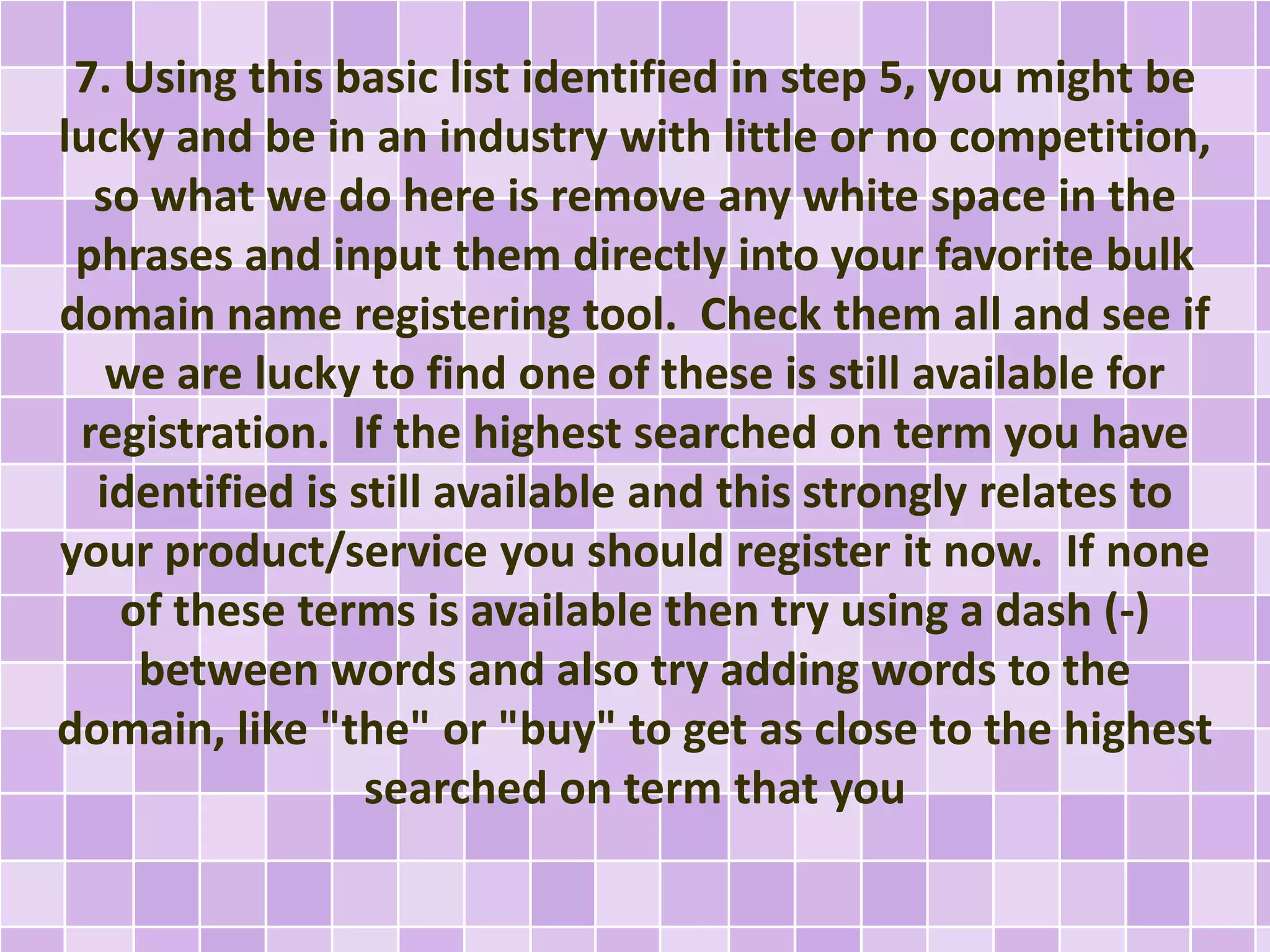 7. Using this basic list identified in step 5, you might be
lucky and be in an industry with little or no competition,
so what we do here is remove any white space in the
phrases and input them directly into your favorite bulk
domain name registering tool. Check them all and see if
we are lucky to find one of these is still available for
registration. If the highest searched on term you have
identified is still available and this strongly relates to
your product/service you should register it now. If none
of these terms is available then try using a dash (-)
between words and also try adding words to the
domain, like "the" or "buy" to get as close to the highest
searched on term that you
 