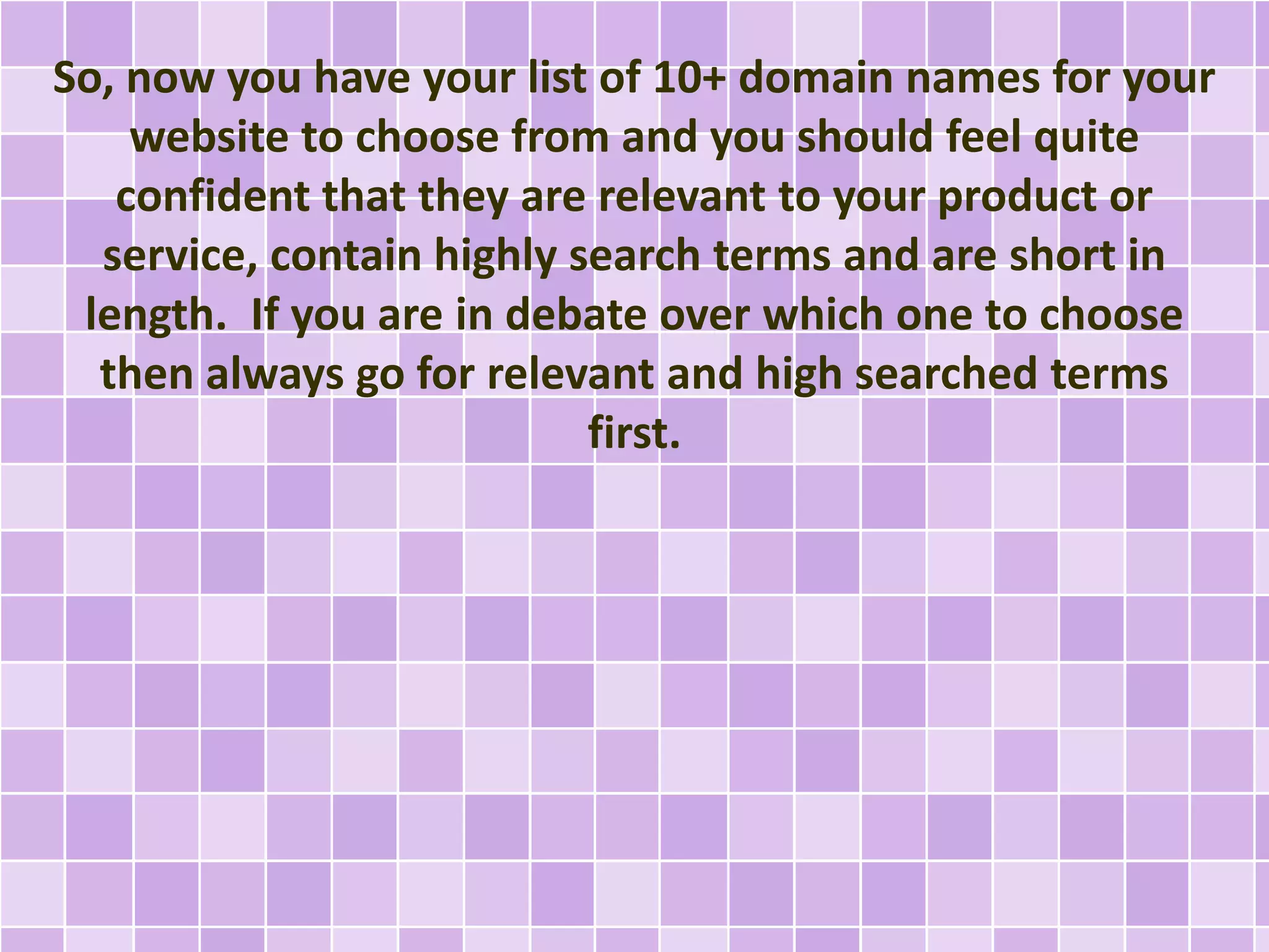 So, now you have your list of 10+ domain names for your
website to choose from and you should feel quite
confident that they are relevant to your product or
service, contain highly search terms and are short in
length. If you are in debate over which one to choose
then always go for relevant and high searched terms
first.
 