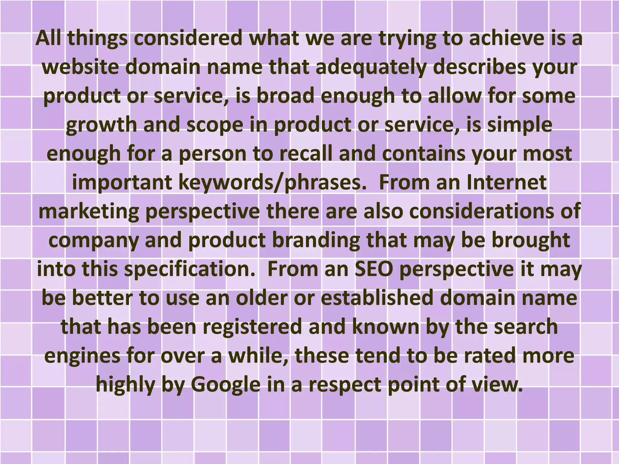 All things considered what we are trying to achieve is a
website domain name that adequately describes your
product or service, is broad enough to allow for some
growth and scope in product or service, is simple
enough for a person to recall and contains your most
important keywords/phrases. From an Internet
marketing perspective there are also considerations of
company and product branding that may be brought
into this specification. From an SEO perspective it may
be better to use an older or established domain name
that has been registered and known by the search
engines for over a while, these tend to be rated more
highly by Google in a respect point of view.
 