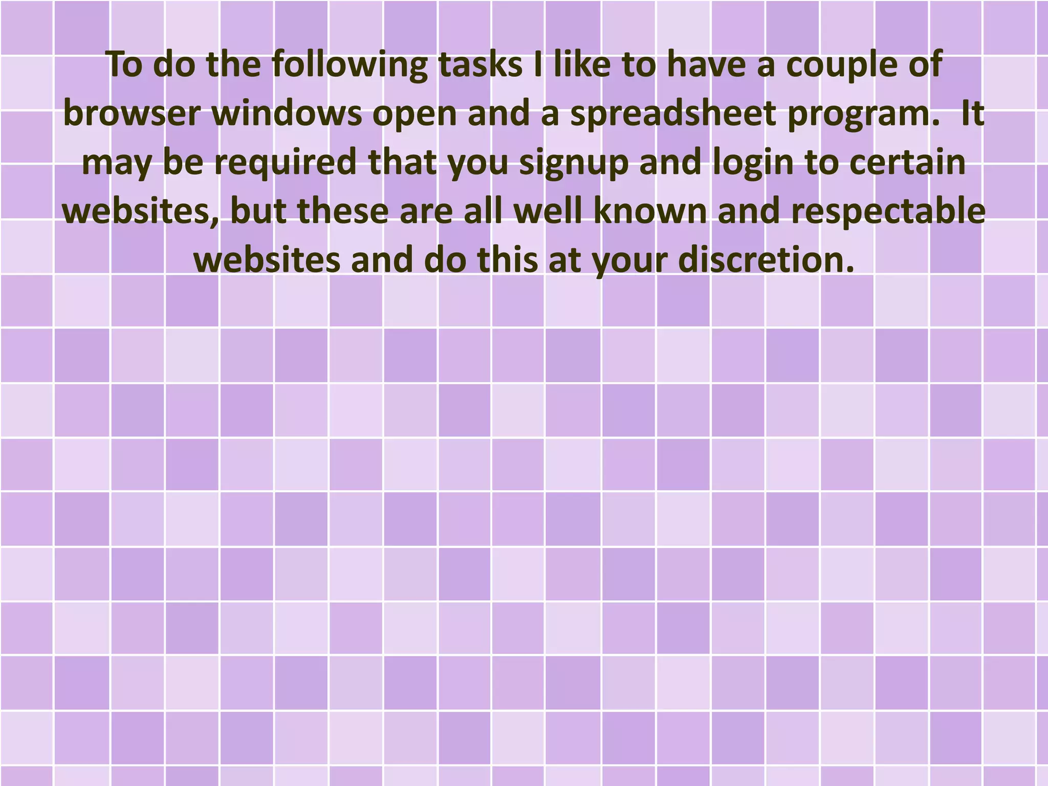 To do the following tasks I like to have a couple of
browser windows open and a spreadsheet program. It
may be required that you signup and login to certain
websites, but these are all well known and respectable
websites and do this at your discretion.
 
