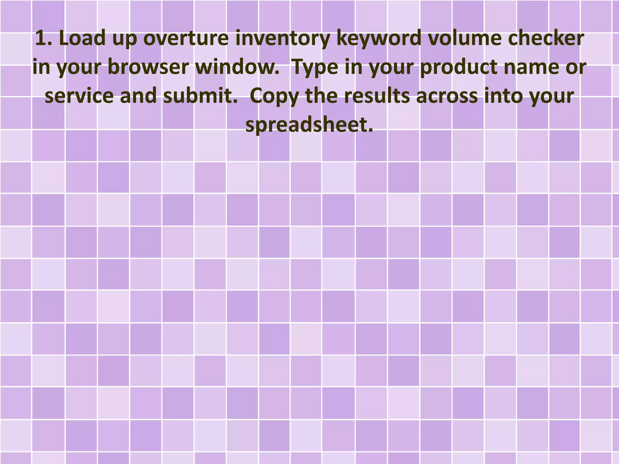 1. Load up overture inventory keyword volume checker
in your browser window. Type in your product name or
service and submit. Copy the results across into your
spreadsheet.
 