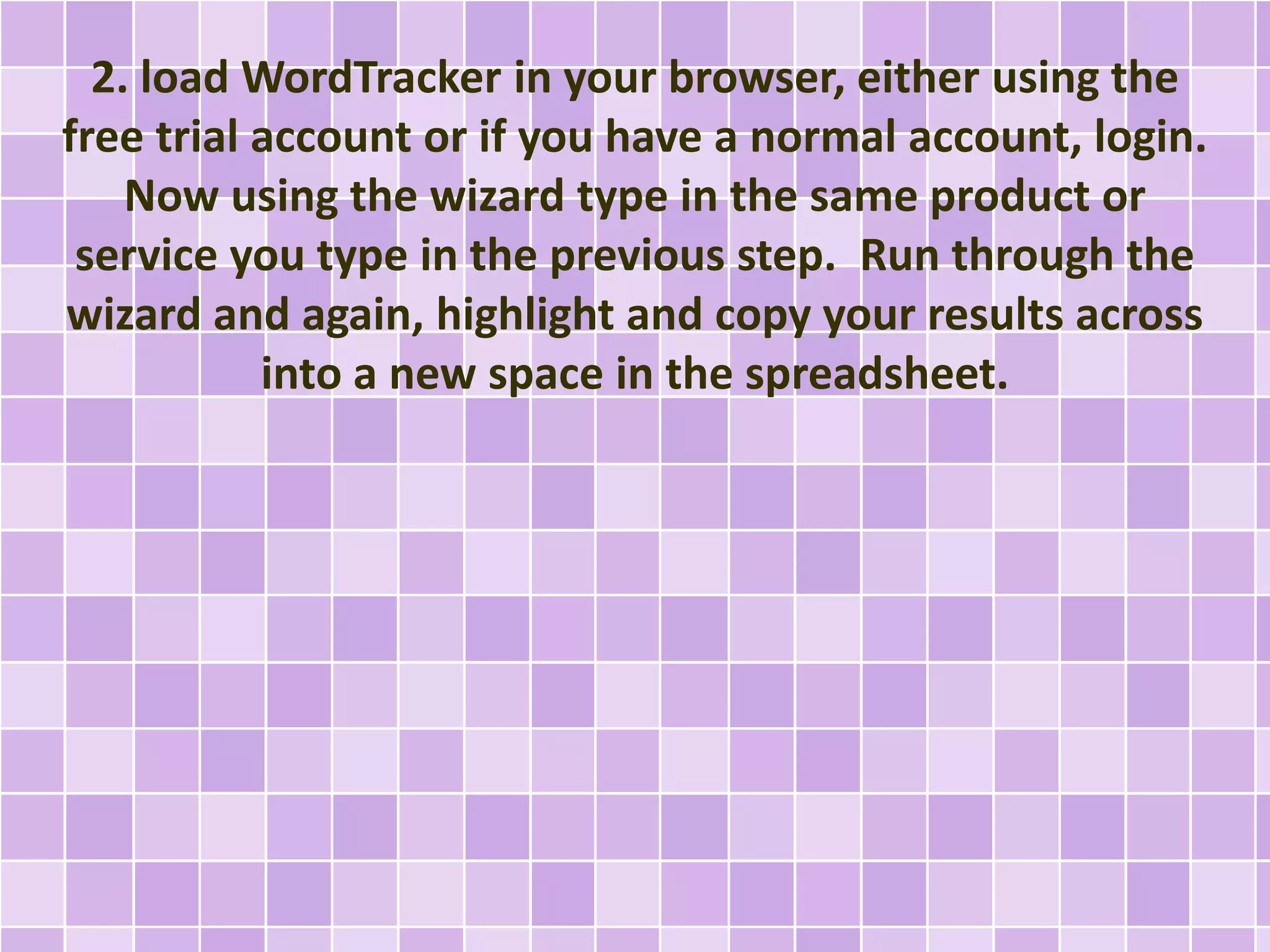 2. load WordTracker in your browser, either using the
free trial account or if you have a normal account, login.
Now using the wizard type in the same product or
service you type in the previous step. Run through the
wizard and again, highlight and copy your results across
into a new space in the spreadsheet.
 