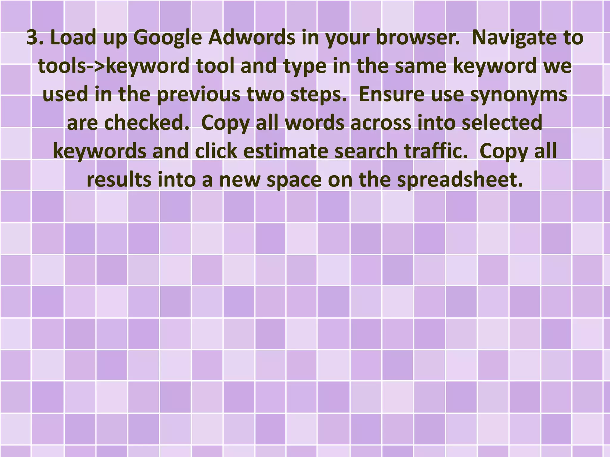 3. Load up Google Adwords in your browser. Navigate to
tools->keyword tool and type in the same keyword we
used in the previous two steps. Ensure use synonyms
are checked. Copy all words across into selected
keywords and click estimate search traffic. Copy all
results into a new space on the spreadsheet.
 