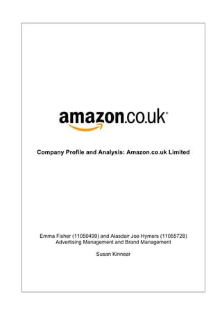 !
!
!
!
!
!
!
!
!
!
!
!
!
Company Profile and Analysis: Amazon.co.uk Limited
Emma Fisher (11050499) and Alasdair Joe Hymers (11055728)
Advertising Management and Brand Management
Susan Kinnear
 