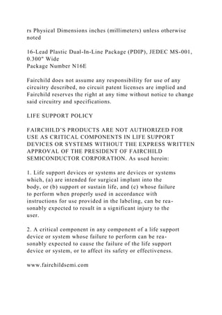 rs Physical Dimensions inches (millimeters) unless otherwise
noted
16-Lead Plastic Dual-In-Line Package (PDIP), JEDEC MS-001,
0.300" Wide
Package Number N16E
Fairchild does not assume any responsibility for use of any
circuitry described, no circuit patent licenses are implied and
Fairchild reserves the right at any time without notice to change
said circuitry and specifications.
LIFE SUPPORT POLICY
FAIRCHILD’S PRODUCTS ARE NOT AUTHORIZED FOR
USE AS CRITICAL COMPONENTS IN LIFE SUPPORT
DEVICES OR SYSTEMS WITHOUT THE EXPRESS WRITTEN
APPROVAL OF THE PRESIDENT OF FAIRCHILD
SEMICONDUCTOR CORPORATION. As used herein:
1. Life support devices or systems are devices or systems
which, (a) are intended for surgical implant into the
body, or (b) support or sustain life, and (c) whose failure
to perform when properly used in accordance with
instructions for use provided in the labeling, can be rea-
sonably expected to result in a significant injury to the
user.
2. A critical component in any component of a life support
device or system whose failure to perform can be rea-
sonably expected to cause the failure of the life support
device or system, or to affect its safety or effectiveness.
www.fairchildsemi.com
 