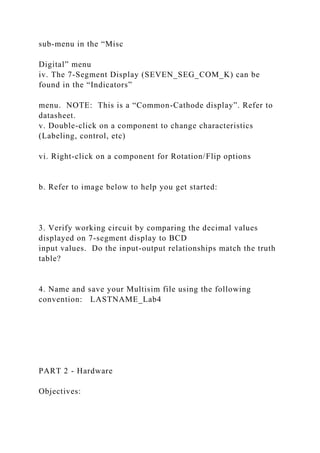 sub-menu in the “Misc
Digital” menu
iv. The 7-Segment Display (SEVEN_SEG_COM_K) can be
found in the “Indicators”
menu. NOTE: This is a “Common-Cathode display”. Refer to
datasheet.
v. Double-click on a component to change characteristics
(Labeling, control, etc)
vi. Right-click on a component for Rotation/Flip options
b. Refer to image below to help you get started:
3. Verify working circuit by comparing the decimal values
displayed on 7-segment display to BCD
input values. Do the input-output relationships match the truth
table?
4. Name and save your Multisim file using the following
convention: LASTNAME_Lab4
PART 2 - Hardware
Objectives:
 