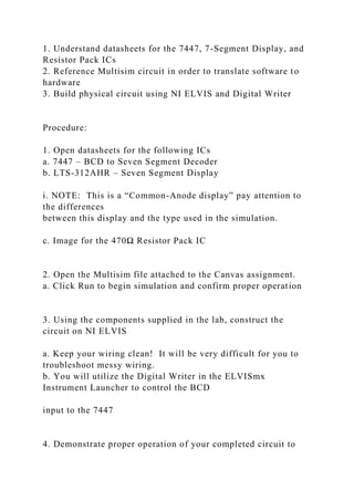1. Understand datasheets for the 7447, 7-Segment Display, and
Resistor Pack ICs
2. Reference Multisim circuit in order to translate software to
hardware
3. Build physical circuit using NI ELVIS and Digital Writer
Procedure:
1. Open datasheets for the following ICs
a. 7447 – BCD to Seven Segment Decoder
b. LTS-312AHR – Seven Segment Display
i. NOTE: This is a “Common-Anode display” pay attention to
the differences
between this display and the type used in the simulation.
c. Image for the 470Ω Resistor Pack IC
2. Open the Multisim file attached to the Canvas assignment.
a. Click Run to begin simulation and confirm proper operation
3. Using the components supplied in the lab, construct the
circuit on NI ELVIS
a. Keep your wiring clean! It will be very difficult for you to
troubleshoot messy wiring.
b. You will utilize the Digital Writer in the ELVISmx
Instrument Launcher to control the BCD
input to the 7447
4. Demonstrate proper operation of your completed circuit to
 