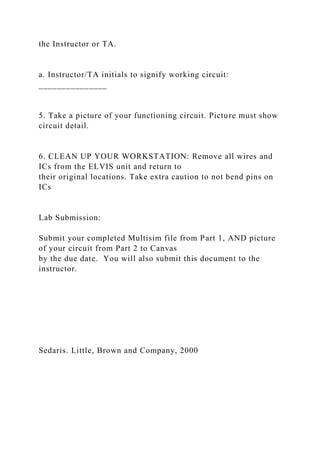 the Instructor or TA.
a. Instructor/TA initials to signify working circuit:
_______________
5. Take a picture of your functioning circuit. Picture must show
circuit detail.
6. CLEAN UP YOUR WORKSTATION: Remove all wires and
ICs from the ELVIS unit and return to
their original locations. Take extra caution to not bend pins on
ICs
Lab Submission:
Submit your completed Multisim file from Part 1, AND picture
of your circuit from Part 2 to Canvas
by the due date. You will also submit this document to the
instructor.
Sedaris. Little, Brown and Company, 2000
 