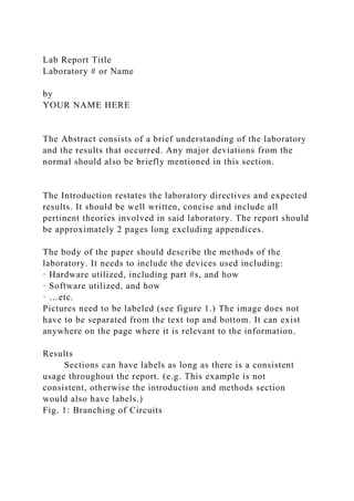 Lab Report Title
Laboratory # or Name
by
YOUR NAME HERE
The Abstract consists of a brief understanding of the laboratory
and the results that occurred. Any major deviations from the
normal should also be briefly mentioned in this section.
The Introduction restates the laboratory directives and expected
results. It should be well written, concise and include all
pertinent theories involved in said laboratory. The report should
be approximately 2 pages long excluding appendices.
The body of the paper should describe the methods of the
laboratory. It needs to include the devices used including:
· Hardware utilized, including part #s, and how
· Software utilized, and how
· …etc.
Pictures need to be labeled (see figure 1.) The image does not
have to be separated from the text top and bottom. It can exist
anywhere on the page where it is relevant to the information.
Results
Sections can have labels as long as there is a consistent
usage throughout the report. (e.g. This example is not
consistent, otherwise the introduction and methods section
would also have labels.)
Fig. 1: Branching of Circuits
 